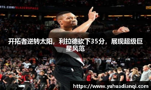 开拓者逆转太阳，利拉德砍下35分，展现超级巨星风范