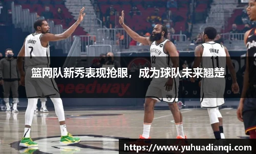 篮网队新秀表现抢眼，成为球队未来翘楚
